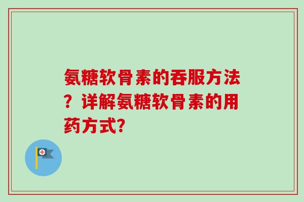 氨糖软骨素的吞服方法？详解氨糖软骨素的用药方式？