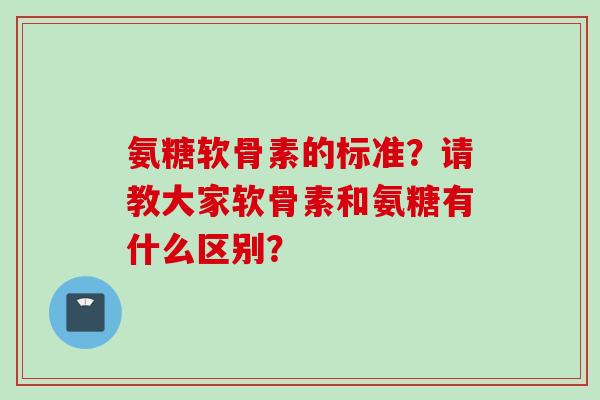 氨糖软骨素的标准？请教大家软骨素和氨糖有什么区别？