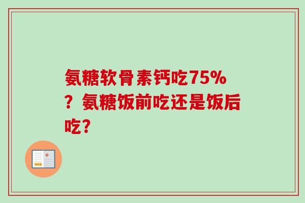 氨糖软骨素钙吃75%？氨糖饭前吃还是饭后吃？