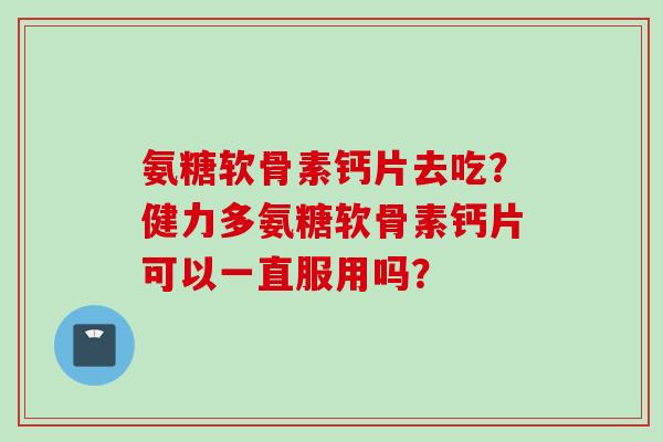 氨糖软骨素钙片去吃？健力多氨糖软骨素钙片可以一直服用吗？