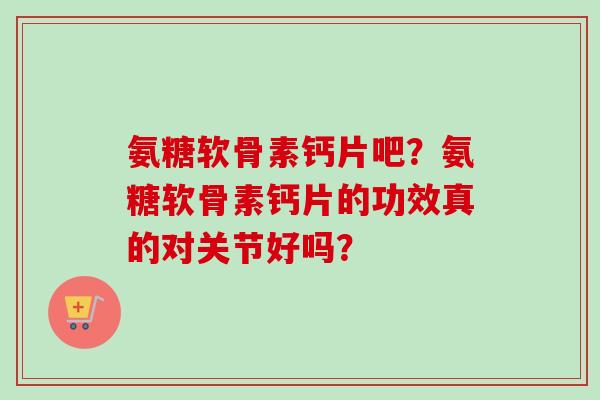 氨糖软骨素钙片吧？氨糖软骨素钙片的功效真的对关节好吗？