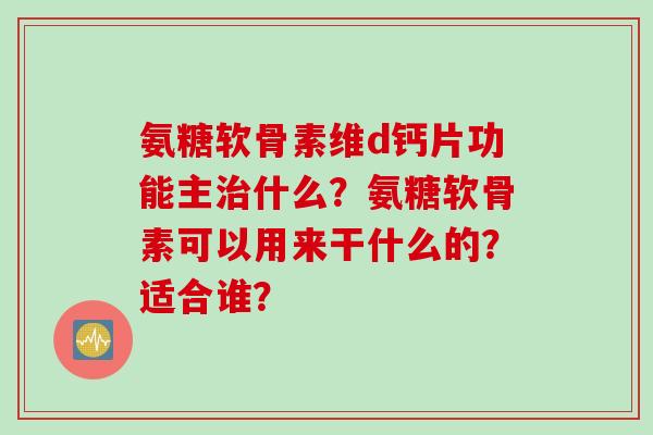 氨糖软骨素维d钙片功能主什么？氨糖软骨素可以用来干什么的？适合谁？