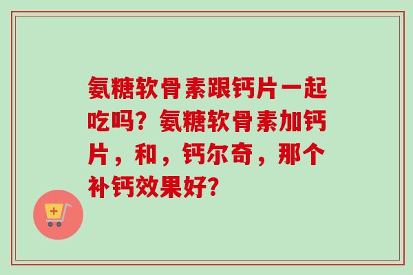 氨糖软骨素跟钙片一起吃吗？氨糖软骨素加钙片，和，钙尔奇，那个补钙效果好？