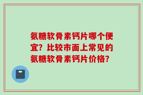 氨糖软骨素钙片哪个便宜？比较市面上常见的氨糖软骨素钙片价格？