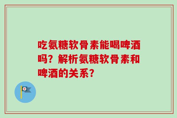 吃氨糖软骨素能喝啤酒吗？解析氨糖软骨素和啤酒的关系？