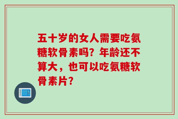 五十岁的女人需要吃氨糖软骨素吗？年龄还不算大，也可以吃氨糖软骨素片？