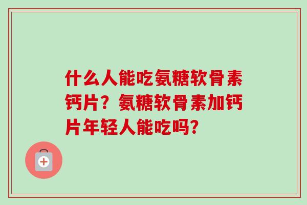 什么人能吃氨糖软骨素钙片？氨糖软骨素加钙片年轻人能吃吗？
