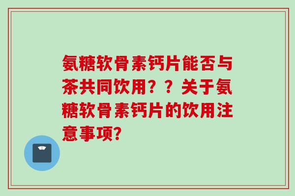 氨糖软骨素钙片能否与茶共同饮用？？关于氨糖软骨素钙片的饮用注意事项？