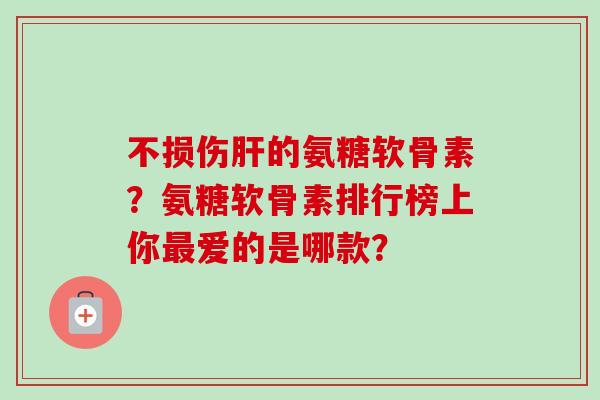 不损伤肝的氨糖软骨素？氨糖软骨素排行榜上你最爱的是哪款？