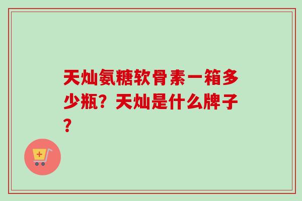天灿氨糖软骨素一箱多少瓶？天灿是什么牌子？