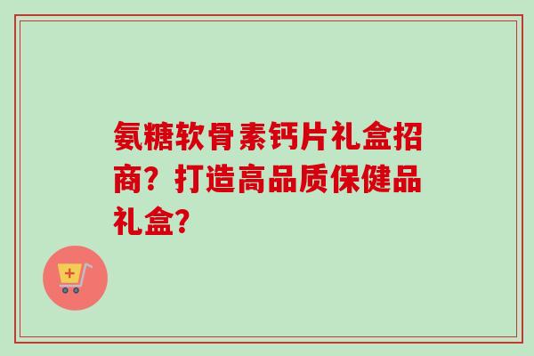 氨糖软骨素钙片礼盒招商？打造高品质保健品礼盒？