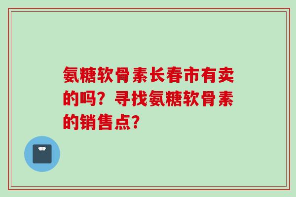 氨糖软骨素长春市有卖的吗？寻找氨糖软骨素的销售点？