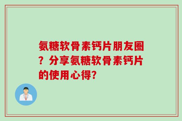 氨糖软骨素钙片朋友圈？分享氨糖软骨素钙片的使用心得？