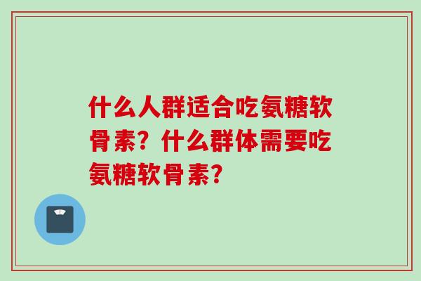 什么人群适合吃氨糖软骨素？什么群体需要吃氨糖软骨素？