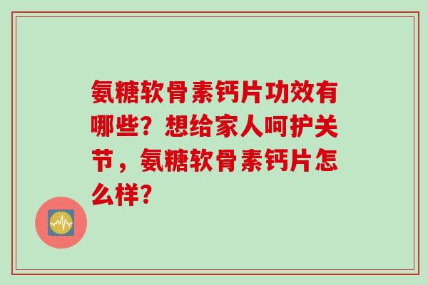 氨糖软骨素钙片功效有哪些？想给家人呵护关节，氨糖软骨素钙片怎么样？