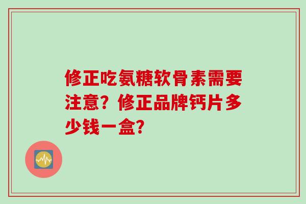 修正吃氨糖软骨素需要注意？修正品牌钙片多少钱一盒？