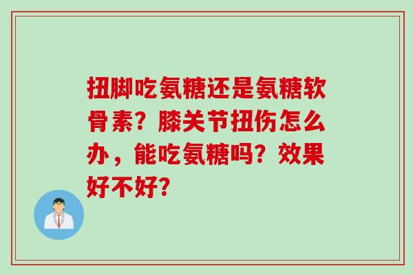 扭脚吃氨糖还是氨糖软骨素？膝关节扭伤怎么办，能吃氨糖吗？效果好不好？