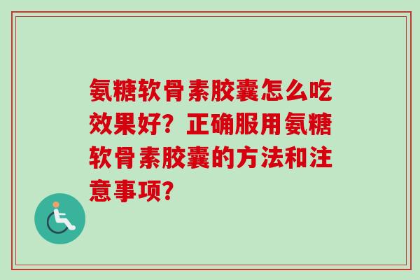 氨糖软骨素胶囊怎么吃效果好？正确服用氨糖软骨素胶囊的方法和注意事项？