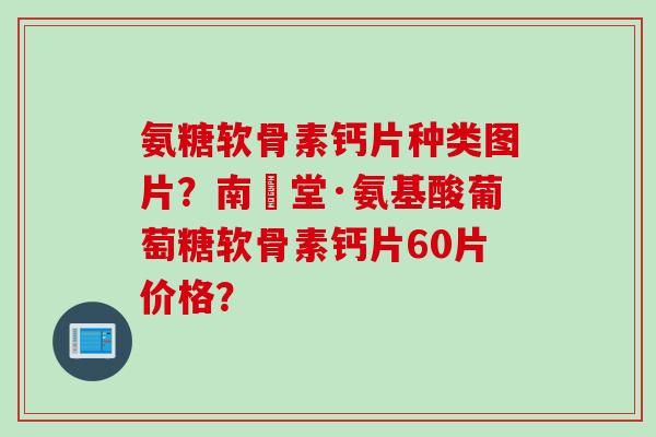 氨糖软骨素钙片种类图片？南雲堂·氨基酸葡萄糖软骨素钙片60片价格？