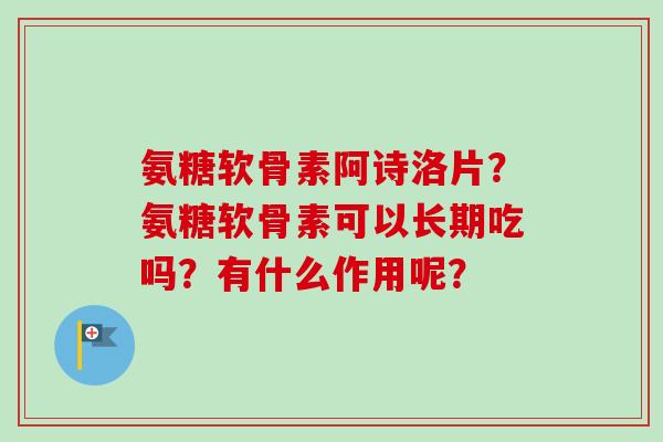 氨糖软骨素阿诗洛片？氨糖软骨素可以长期吃吗？有什么作用呢？