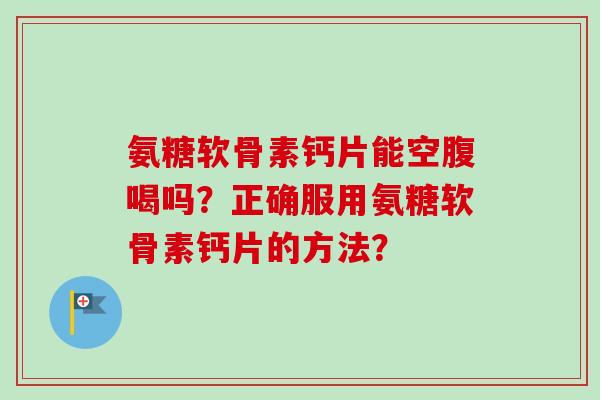 氨糖软骨素钙片能空腹喝吗？正确服用氨糖软骨素钙片的方法？