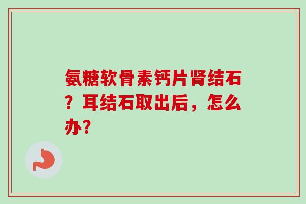 氨糖软骨素钙片结石？耳结石取出后，怎么办？