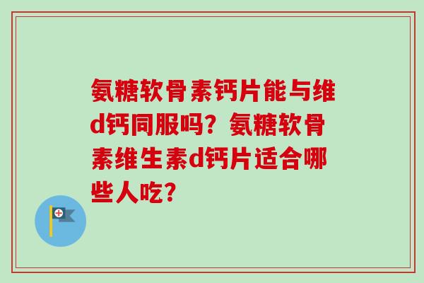 氨糖软骨素钙片能与维d钙同服吗？氨糖软骨素维生素d钙片适合哪些人吃？