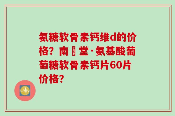 氨糖软骨素钙维d的价格？南雲堂·氨基酸葡萄糖软骨素钙片60片价格？