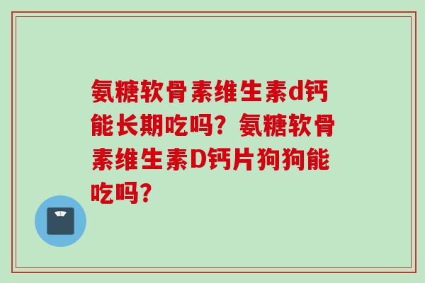 氨糖软骨素维生素d钙能长期吃吗？氨糖软骨素维生素D钙片狗狗能吃吗？