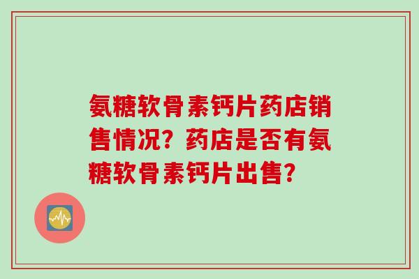 氨糖软骨素钙片药店销售情况?药店是否有氨糖软骨素钙片出售? 氨糖软骨素钙片药店销售情况?药店是否有氨糖软骨素钙片出售?