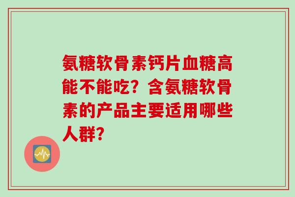 氨糖软骨素钙片高能不能吃？含氨糖软骨素的产品主要适用哪些人群？