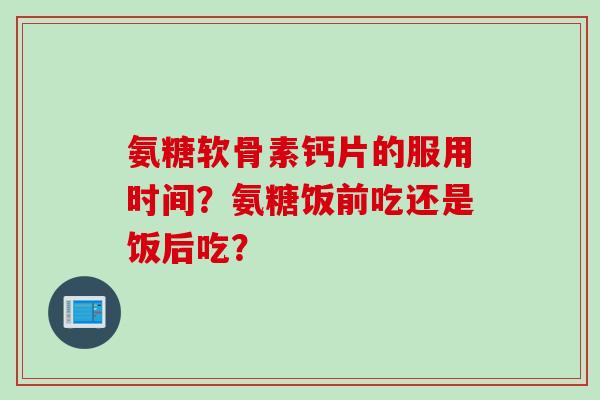 氨糖软骨素钙片的服用时间？氨糖饭前吃还是饭后吃？