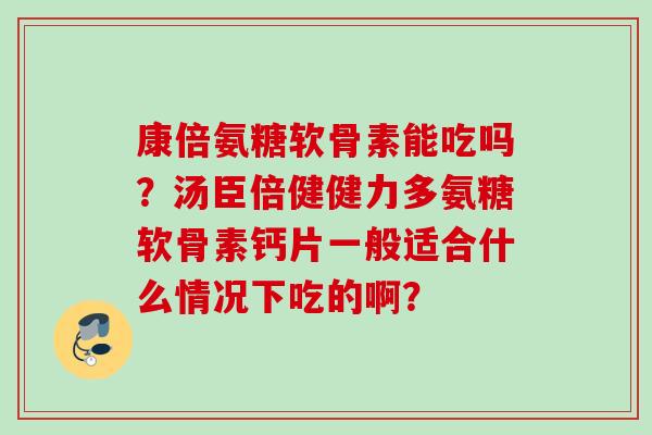 康倍氨糖软骨素能吃吗？汤臣倍健健力多氨糖软骨素钙片一般适合什么情况下吃的啊？