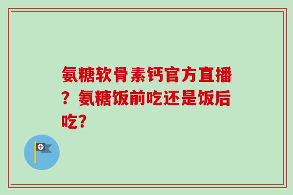 氨糖软骨素钙官方直播？氨糖饭前吃还是饭后吃？