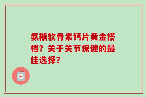 氨糖软骨素钙片黄金搭档？关于关节保健的最佳选择？