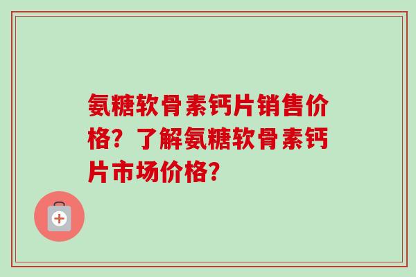 氨糖软骨素钙片销售价格？了解氨糖软骨素钙片市场价格？
