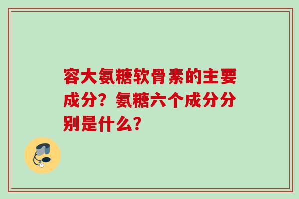 容大氨糖软骨素的主要成分？氨糖六个成分分别是什么？