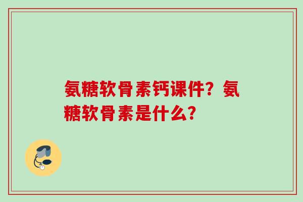 氨糖软骨素钙课件？氨糖软骨素是什么？