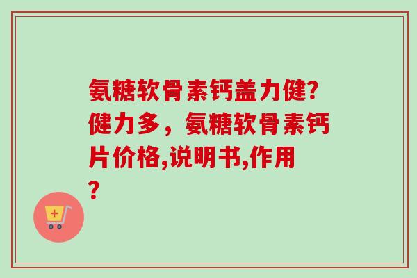 氨糖软骨素钙盖力健？健力多，氨糖软骨素钙片价格,说明书,作用？