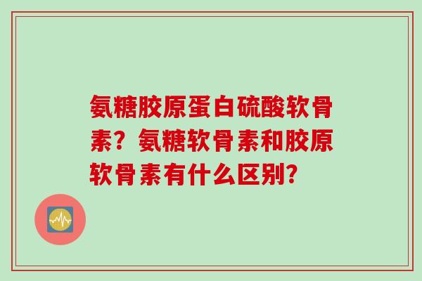 氨糖胶原蛋白硫酸软骨素？氨糖软骨素和胶原软骨素有什么区别？