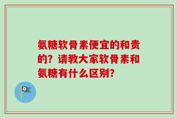 氨糖软骨素便宜的和贵的？请教大家软骨素和氨糖有什么区别？