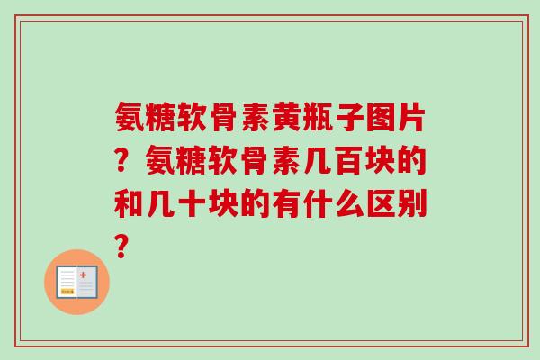 氨糖软骨素黄瓶子图片？氨糖软骨素几百块的和几十块的有什么区别？