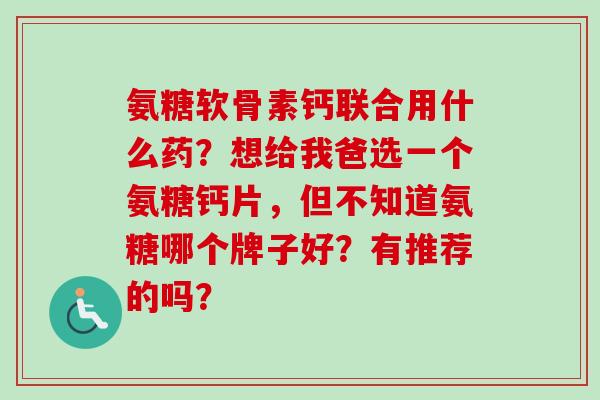 氨糖软骨素钙联合用什么药？想给我爸选一个氨糖钙片，但不知道氨糖哪个牌子好？有推荐的吗？