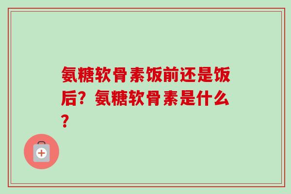 氨糖软骨素饭前还是饭后？氨糖软骨素是什么？