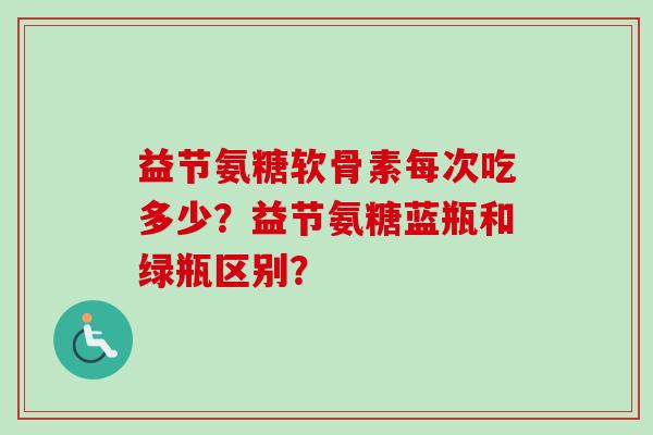 益节氨糖软骨素每次吃多少？益节氨糖蓝瓶和绿瓶区别？