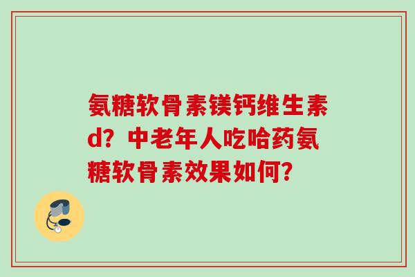 氨糖软骨素镁钙维生素d？中老年人吃哈药氨糖软骨素效果如何？