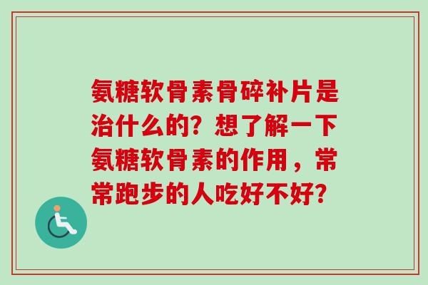 氨糖软骨素骨碎补片是治什么的？想了解一下氨糖软骨素的作用，常常跑步的人吃好不好？