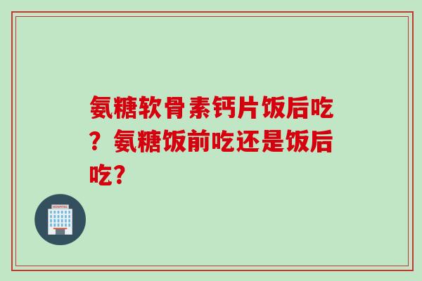 氨糖软骨素钙片饭后吃？氨糖饭前吃还是饭后吃？