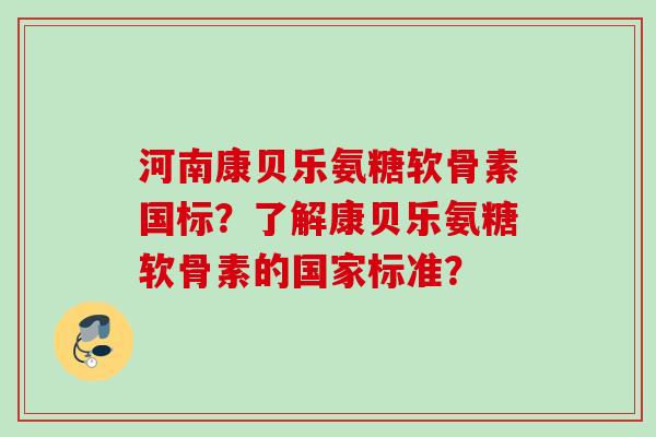 河南康贝乐氨糖软骨素国标?了解康贝乐氨糖软骨素的国家标准? 河南康贝乐氨糖软骨素国标?了解康贝乐氨糖软骨素的国家标准?