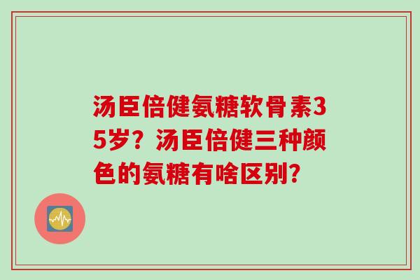 汤臣倍健氨糖软骨素35岁？汤臣倍健三种颜色的氨糖有啥区别？